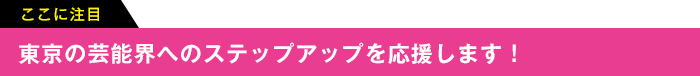 ここに注目 東京の芸能界へのステップアップを応援します!